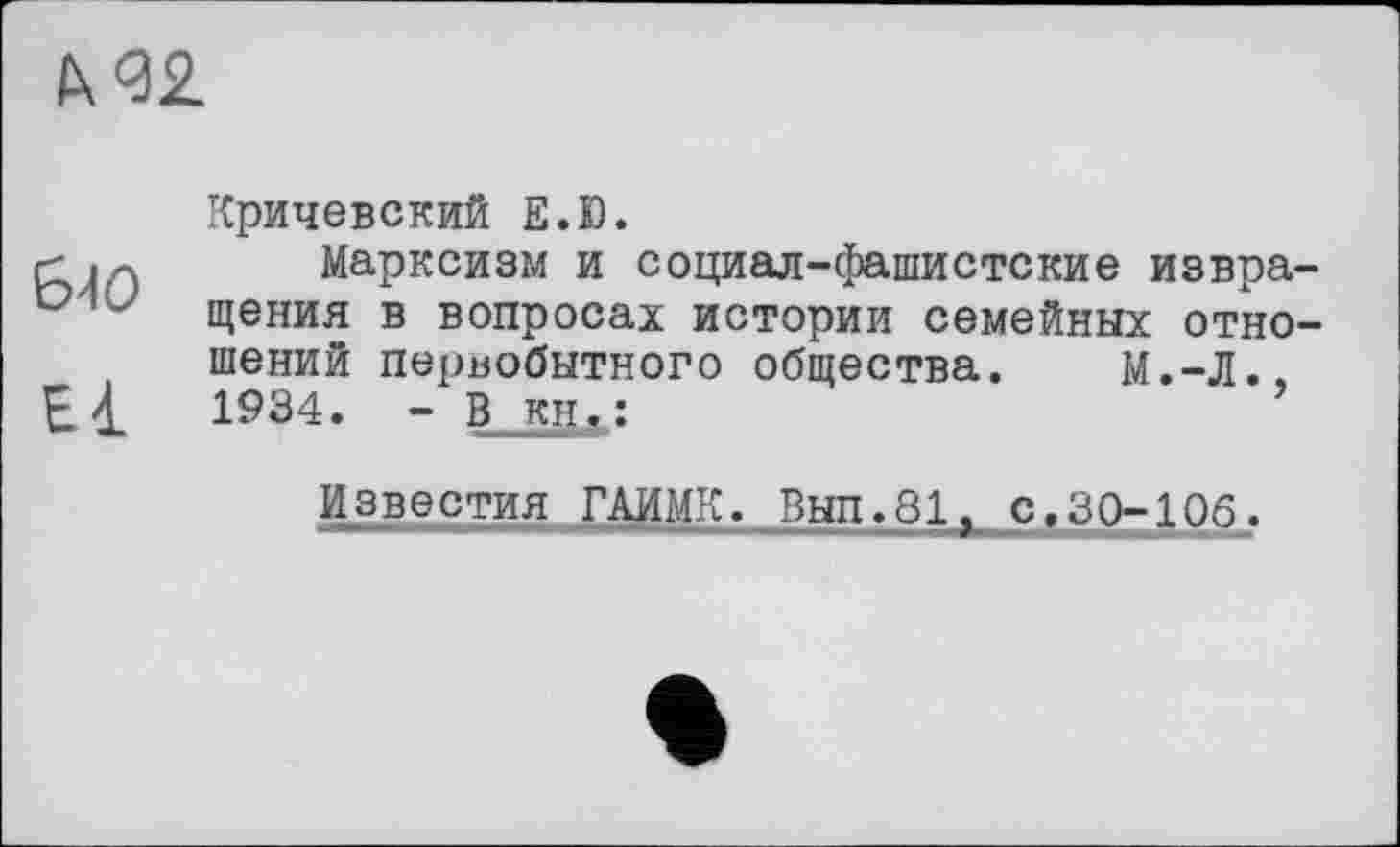 ﻿IX <32
БЮ
El
Кричевский Е.Ю.
Марксизм и социал-фашистские извращения в вопросах истории семейных отношений первобытного общества. М.-Л., 1^34. - В кн.:
Известия ГАИМК. Вып.81, с.30-106.